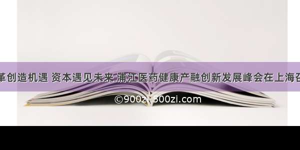 变革创造机遇 资本遇见未来 浦江医药健康产融创新发展峰会在上海召开