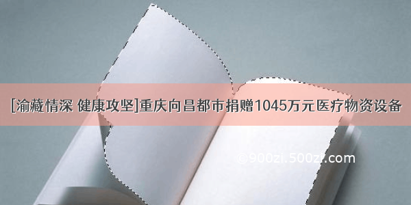 [渝藏情深 健康攻坚]重庆向昌都市捐赠1045万元医疗物资设备