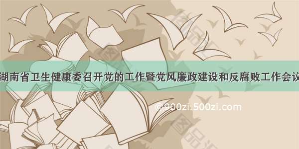 湖南省卫生健康委召开党的工作暨党风廉政建设和反腐败工作会议