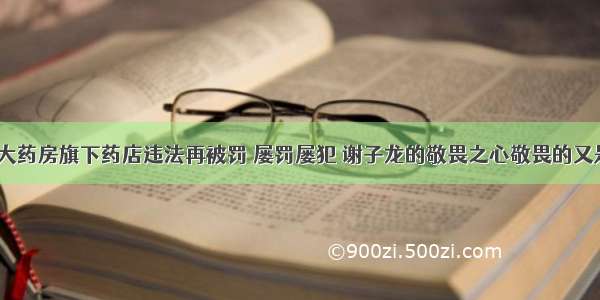 老百姓大药房旗下药店违法再被罚 屡罚屡犯 谢子龙的敬畏之心敬畏的又是什么？