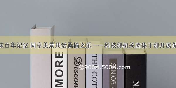 走进天津回味百年记忆 同享美景共话桑榆之乐——科技部机关离休干部开展健康休养活动