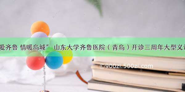 “博爱齐鲁 情暖岛城” 山东大学齐鲁医院（青岛）开诊三周年大型义诊活动