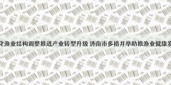 深化渔业结构调整推进产业转型升级 济南市多措并举助推渔业健康发展