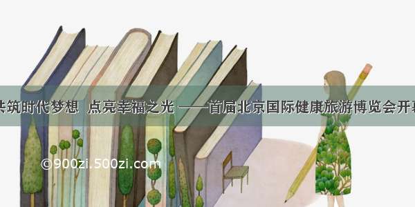 共筑时代梦想  点亮幸福之光 ——首届北京国际健康旅游博览会开幕