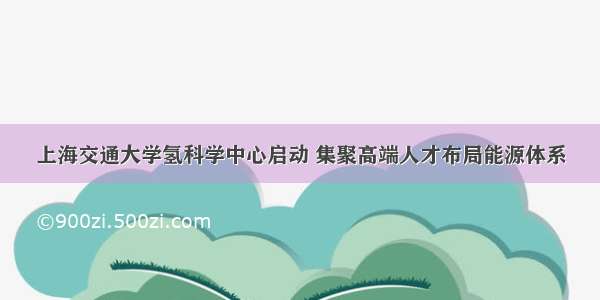 上海交通大学氢科学中心启动 集聚高端人才布局能源体系