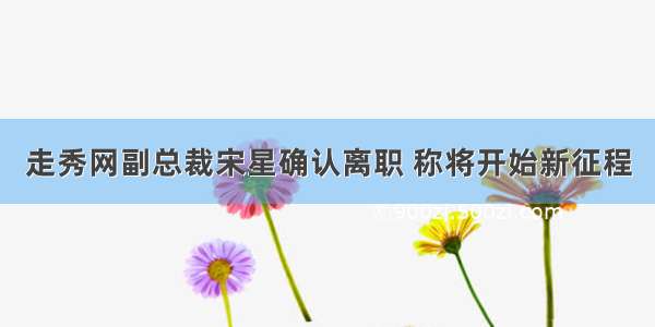 走秀网副总裁宋星确认离职 称将开始新征程