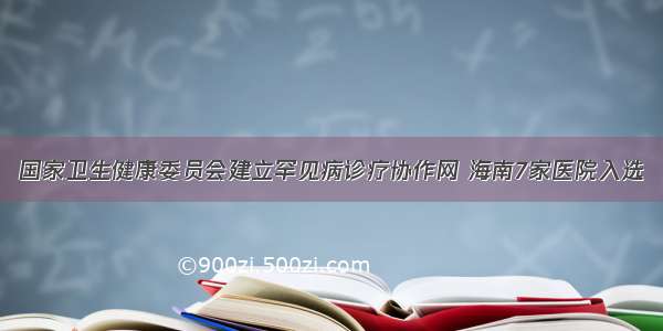 国家卫生健康委员会建立罕见病诊疗协作网 海南7家医院入选