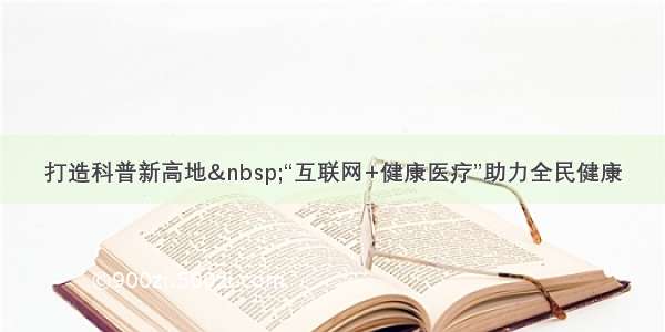 打造科普新高地 “互联网+健康医疗”助力全民健康