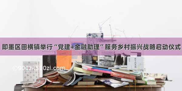 即墨区田横镇举行“党建+金融助理”服务乡村振兴战略启动仪式