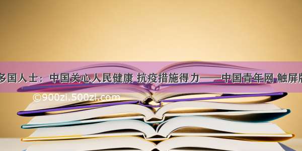 多国人士：中国关心人民健康 抗疫措施得力——中国青年网 触屏版