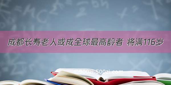 成都长寿老人或成全球最高龄者 将满116岁