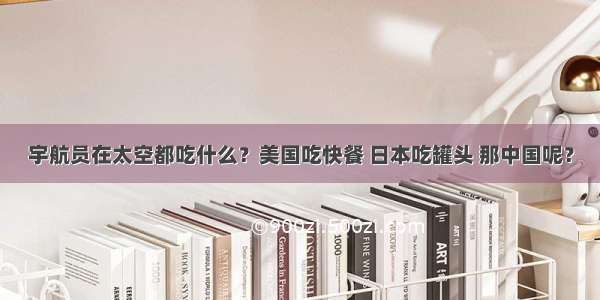 宇航员在太空都吃什么？美国吃快餐 日本吃罐头 那中国呢？