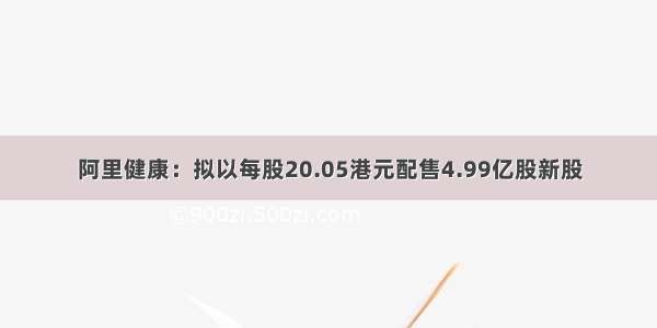 阿里健康：拟以每股20.05港元配售4.99亿股新股