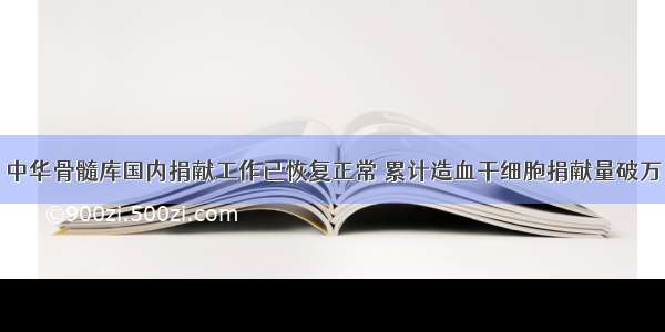 中华骨髓库国内捐献工作已恢复正常 累计造血干细胞捐献量破万