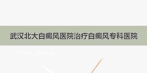 武汉北大白癜风医院治疗白癜风专科医院