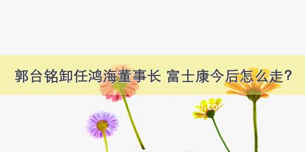 郭台铭卸任鸿海董事长 富士康今后怎么走？