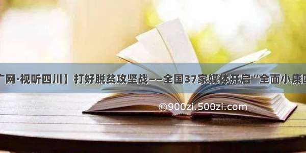 【央广网·视听四川】打好脱贫攻坚战——全国37家媒体开启“全面小康四川行”