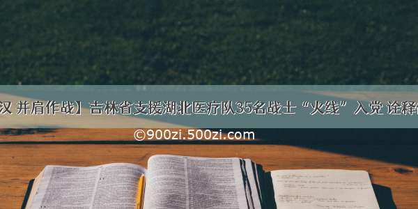 【逆行武汉 并肩作战】吉林省支援湖北医疗队35名战士“火线”入党 诠释使命和担当