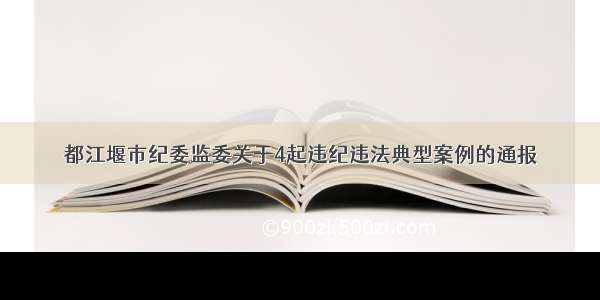 都江堰市纪委监委关于4起违纪违法典型案例的通报