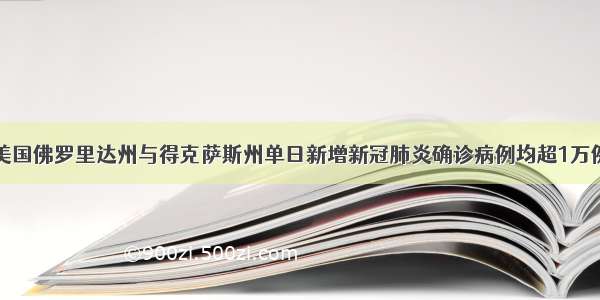 美国佛罗里达州与得克萨斯州单日新增新冠肺炎确诊病例均超1万例