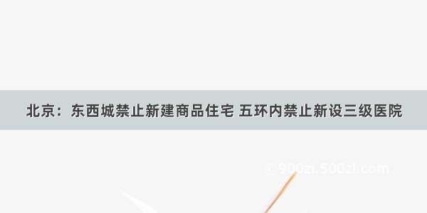 北京：东西城禁止新建商品住宅 五环内禁止新设三级医院