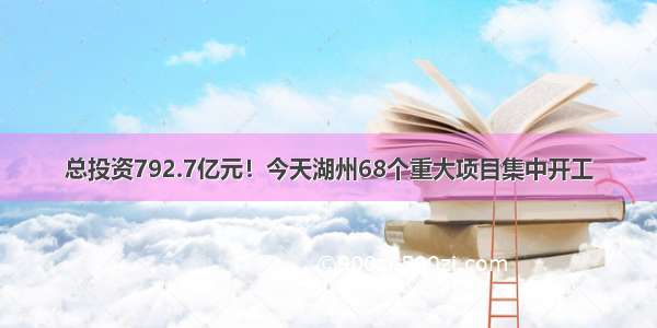 总投资792.7亿元！今天湖州68个重大项目集中开工