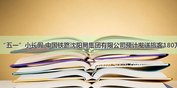 “五一”小长假 中国铁路沈阳局集团有限公司预计发送旅客180万