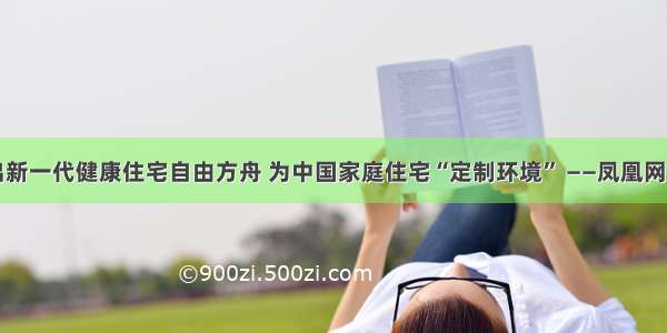 朗诗推出新一代健康住宅自由方舟 为中国家庭住宅“定制环境” ——凤凰网房产杭州