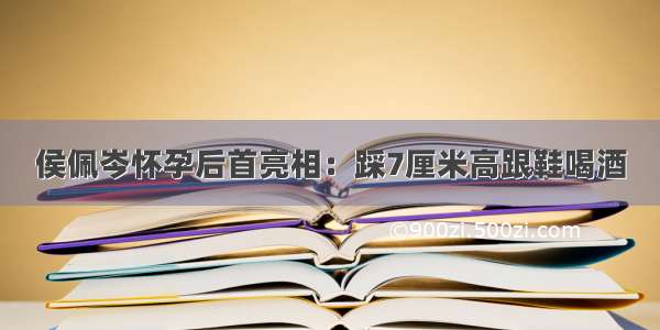 侯佩岑怀孕后首亮相：踩7厘米高跟鞋喝酒