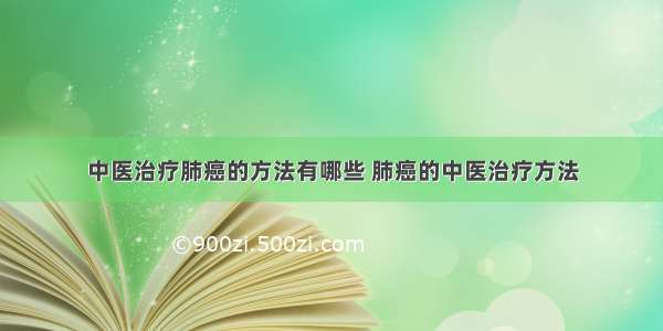 中医治疗肺癌的方法有哪些 肺癌的中医治疗方法