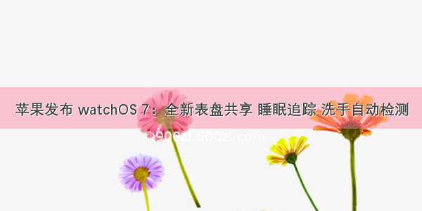 苹果发布 watchOS 7：全新表盘共享 睡眠追踪 洗手自动检测