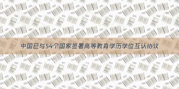 中国已与54个国家签署高等教育学历学位互认协议