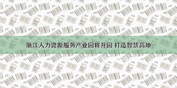 浙江人力资源服务产业园将开园 打造智慧高地