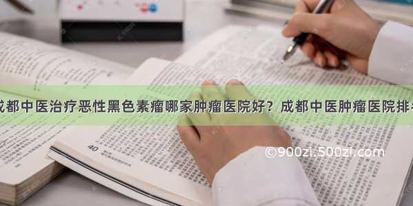 成都中医治疗恶性黑色素瘤哪家肿瘤医院好？成都中医肿瘤医院排名