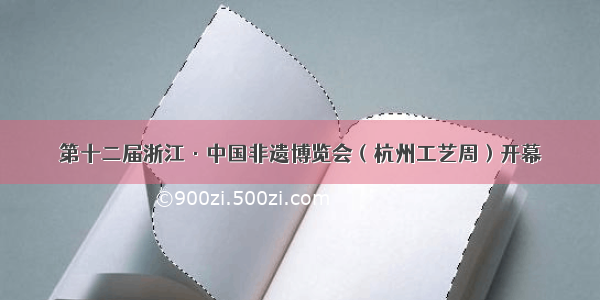 第十二届浙江·中国非遗博览会（杭州工艺周）开幕