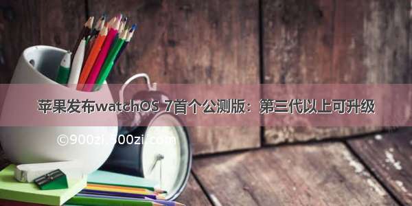 苹果发布watchOS 7首个公测版：第三代以上可升级