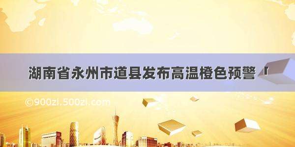 湖南省永州市道县发布高温橙色预警「