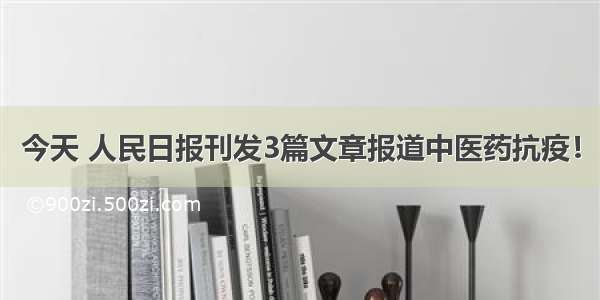 今天 人民日报刊发3篇文章报道中医药抗疫！