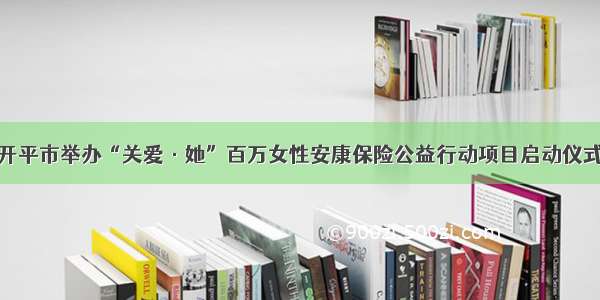 开平市举办“关爱·她”百万女性安康保险公益行动项目启动仪式