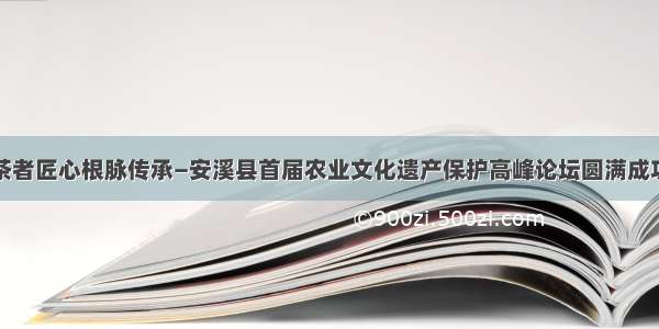 茶者匠心根脉传承—安溪县首届农业文化遗产保护高峰论坛圆满成功