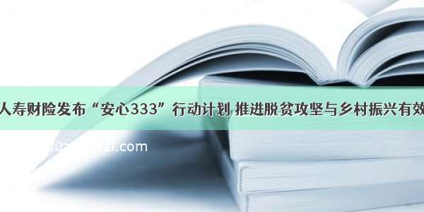 中国人寿财险发布“安心333”行动计划 推进脱贫攻坚与乡村振兴有效衔接