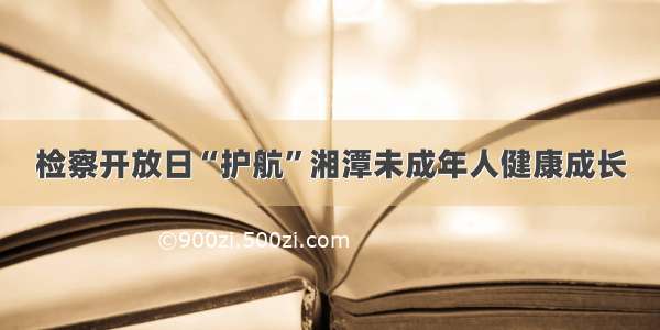 检察开放日“护航”湘潭未成年人健康成长