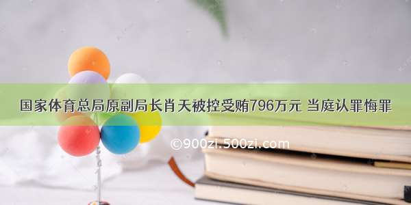 国家体育总局原副局长肖天被控受贿796万元 当庭认罪悔罪