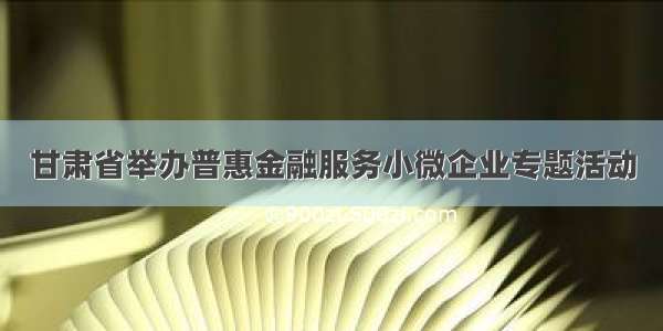 甘肃省举办普惠金融服务小微企业专题活动