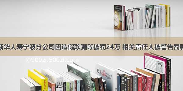 新华人寿宁波分公司因造假欺骗等被罚24万 相关责任人被警告罚款