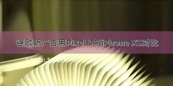 谷歌新广告用Pixel 3与iPhone XS对比