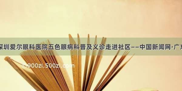 深圳爱尔眼科医院五色眼病科普及义诊走进社区——中国新闻网·广东