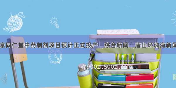 北京同仁堂中药制剂项目预计正式投产＿综合新闻＿唐山环渤海新闻网