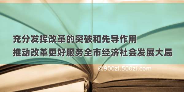 充分发挥改革的突破和先导作用
推动改革更好服务全市经济社会发展大局