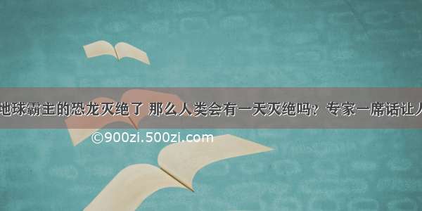 曾经地球霸主的恐龙灭绝了 那么人类会有一天灭绝吗？专家一席话让人心惊